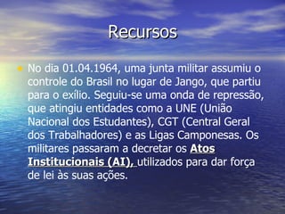 Recursos No dia 01.04.1964, uma junta militar assumiu o controle do Brasil no lugar de Jango, que partiu para o exílio. Seguiu-se uma onda de repressão, que atingiu entidades como a UNE (União Nacional dos Estudantes), CGT (Central Geral dos Trabalhadores) e as Ligas Camponesas. Os militares passaram a decretar os   Atos Institucionais (AI),  utilizados para dar força de lei às suas ações. 