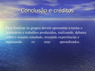 Conclusão e créditos Para finalizar os grupos devem apresentar à turma o seminários e trabalhos produzidos, realizando  debates sobre o assunto estudado, trocando experiências e repassando os seus aprendizados.    Para finalizar os grupos devem apresentar à turma os vídeos produzidos e realizarem debates sobre o assunto estudado, trocando experiências e repassando os seus aprendizados.                                                                                                        