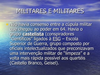 MILITARES E MILITARES Não havia consenso entre a cúpula militar que chegou ao poder em 64. Havia o grupo  castelista  (conspiradores “científicos” ligados à  ESG  – Escola Superior de Guerra, grupo composto por oficiais intelectualizados que preconizavam uma intervenção militar de “limpeza” e a volta mais rápida possível aos quartéis (Castello Branco, Geisel). 