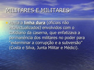 MILITARES E MILITARES Havia a  linha dura  (oficiais não intelectualizados) envolvidos com o cotidiano da caserna, que enfatizava a permanência dos militares no poder para “exterminar a corrupção e a subversão” (Costa e Silva, Junta Militar e Médici). 