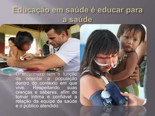  O enfermeiro tem a função 
de orientar a população 
dentro do contexto em que 
vive. Respeitando suas 
crenças e saberes, afim de 
tornar íntima e confiável a 
relação da equipe de saúde 
e o público atendido. 
 