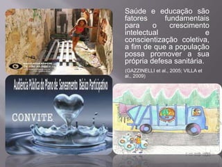Saúde e educação são 
fatores fundamentais 
para o crescimento 
intelectual e 
conscientização coletiva, 
a fim de que a população 
possa promover a sua 
própria defesa sanitária. 
(GAZZINELLI et al., 2005; VILLA et 
al., 2009) 
 