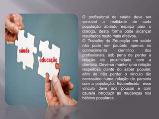 O profissional de saúde deve ser 
sensível a realidade de cada 
população abrindo espaço para o 
dialogo, desta forma pode alcançar 
resultados muito mais efetivos. 
O Trabalho de Educação em saúde 
não pode ser pautado apenas no 
conhecimento cientifico dos 
profissionais, sob pena de perder a 
relação de proximidade com a 
clientela. Deve-se manter uma relação 
respeitosa diante do saber popular, 
afim de não perder o vínculo tão 
necessário numa relação de parceria 
com a população. Estabelecido esse 
vínculo deve aos poucos e com 
cautela introduzir as mudanças nos 
hábitos populares. 
 