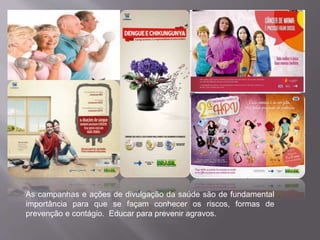As campanhas e ações de divulgação da saúde são de fundamental 
importância para que se façam conhecer os riscos, formas de 
prevenção e contágio. Educar para prevenir agravos. 
 