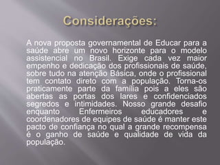 A nova proposta governamental de Educar para a 
saúde abre um novo horizonte para o modelo 
assistencial no Brasil. Exige cada vez maior 
empenho e dedicação dos profissionais de saúde, 
sobre tudo na atenção Básica, onde o profissional 
tem contato direto com a população. Torna-os 
praticamente parte da família pois a eles são 
abertas as portas dos lares e confidenciados 
segredos e intimidades. Nosso grande desafio 
enquanto Enfermeiros educadores e 
coordenadores de equipes de saúde é manter este 
pacto de confiança no qual a grande recompensa 
é o ganho de saúde e qualidade de vida da 
população. 
 