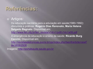  Artigos: 
Da educação sanitária para a educação em saúde(1980-1992): 
discursos e práticas: Rogério Dias Renovato, Maria Helena 
Salgado Bagnato. Disponível em: 
http://www.fen.ufg.br/fen_revista/v14/n1/pdf/v14n1a09.pdf 
A emergência da educação e ensino da saúde; Ricardo Burg 
Ceccim; Disponível em: 
http://revistaseletronicas.pucrs.br/ojs/index.php/faenfi/article/viewF 
ile/3859/2936 
Imagens: http://portalsaude.saude.gov.br 
