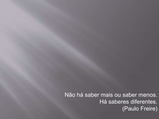Não há saber mais ou saber menos. 
Há saberes diferentes. 
(Paulo Freire) 
 