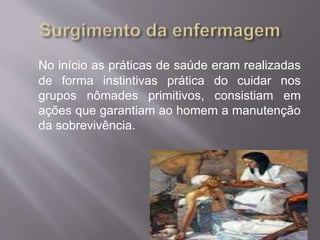 No início as práticas de saúde eram realizadas 
de forma instintivas prática do cuidar nos 
grupos nômades primitivos, consistiam em 
ações que garantiam ao homem a manutenção 
da sobrevivência. 
 