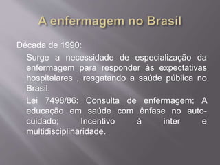 Década de 1990: 
Surge a necessidade de especialização da 
enfermagem para responder às expectativas 
hospitalares , resgatando a saúde pública no 
Brasil. 
Lei 7498/86: Consulta de enfermagem; A 
educação em saúde com ênfase no auto-cuidado; 
Incentivo à inter e 
multidisciplinaridade. 
 