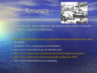 Recursos Bem pessoal, para conhecer um pouco mais sobre o assunto acesse os seguintes endereços: http://www.portalsaofrancisco.com.br/alfa/ditadura-militar/ditadura-militar -no-brasil- 2phohttp://www.suapesquisa.com/ditadura/ http://www.culturabrasil.pro.br/ditadura.htm http://www.infoescola.com/historia-do-brasil/milagre-economico/ http://www.infoescola.com/historia/golpe-militar-de-1964/ http://www.historiadobrasil.net/ditadura 