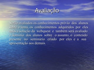 Avaliação Serão avaliados os conhecimentos prévio  dos  alunos sobre o tema, os  conhecimentos  adquiridos  por  eles após a solução da  webquest  e  também será avaliado o domínio  dos  alunos  sobre  o assunto, o  conteúdo presente  no  seminário  criado  por  eles  e  a  sua apresentação aos demais.  