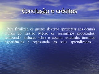 Conclusão e créditos Para finalizar, os grupos deverão apresentar aos demais alunos do Ensino Médio os seminários produzidos, realizando  debates sobre o assunto estudado, trocando experiências e repassando os seus aprendizados.    Para finalizar os grupos devem apresentar à turma os vídeos produzidos e realizarem debates sobre o assunto estudado, trocando experiências e repassando os seus aprendizados.                                                                                                        