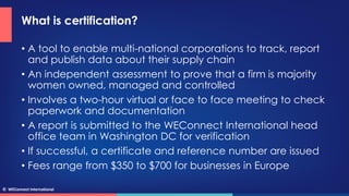 © WEConnect International
What is certification?
• A tool to enable multi-national corporations to track, report
and publi...