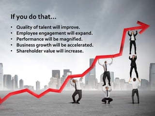 If you do that…
• Quality of talent will improve.
• Employee engagement will expand.
• Performance will be magnified.
• Bu...