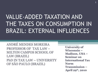 VALUE-ADDED TAXATION AND THE TAXES ON CONSUMPTION IN BRAZIL: EXTERNAL INFLUENCES ANDRÉ MENDES MOREIRA PROFESSOR OF  TAX LAW – MILTON CAMPOS SCHOOL OF LAW (BRAZIL) PhD IN TAX LAW – UNIVERSITY OF SÃO PAULO (BRAZIL) University of Wisconsin – Madison, USA –Seminar on International Tax Norm Transmission – April 29 th , 2010 