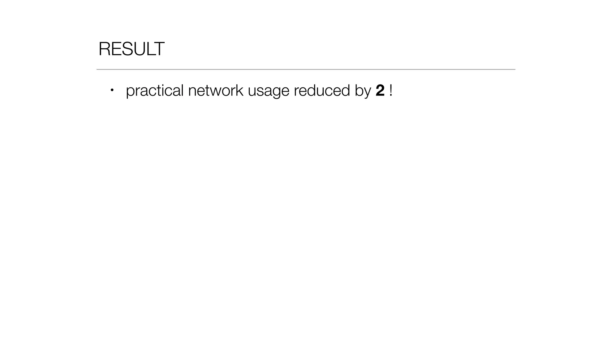RESULT
• practical network usage reduced by 2 !
 