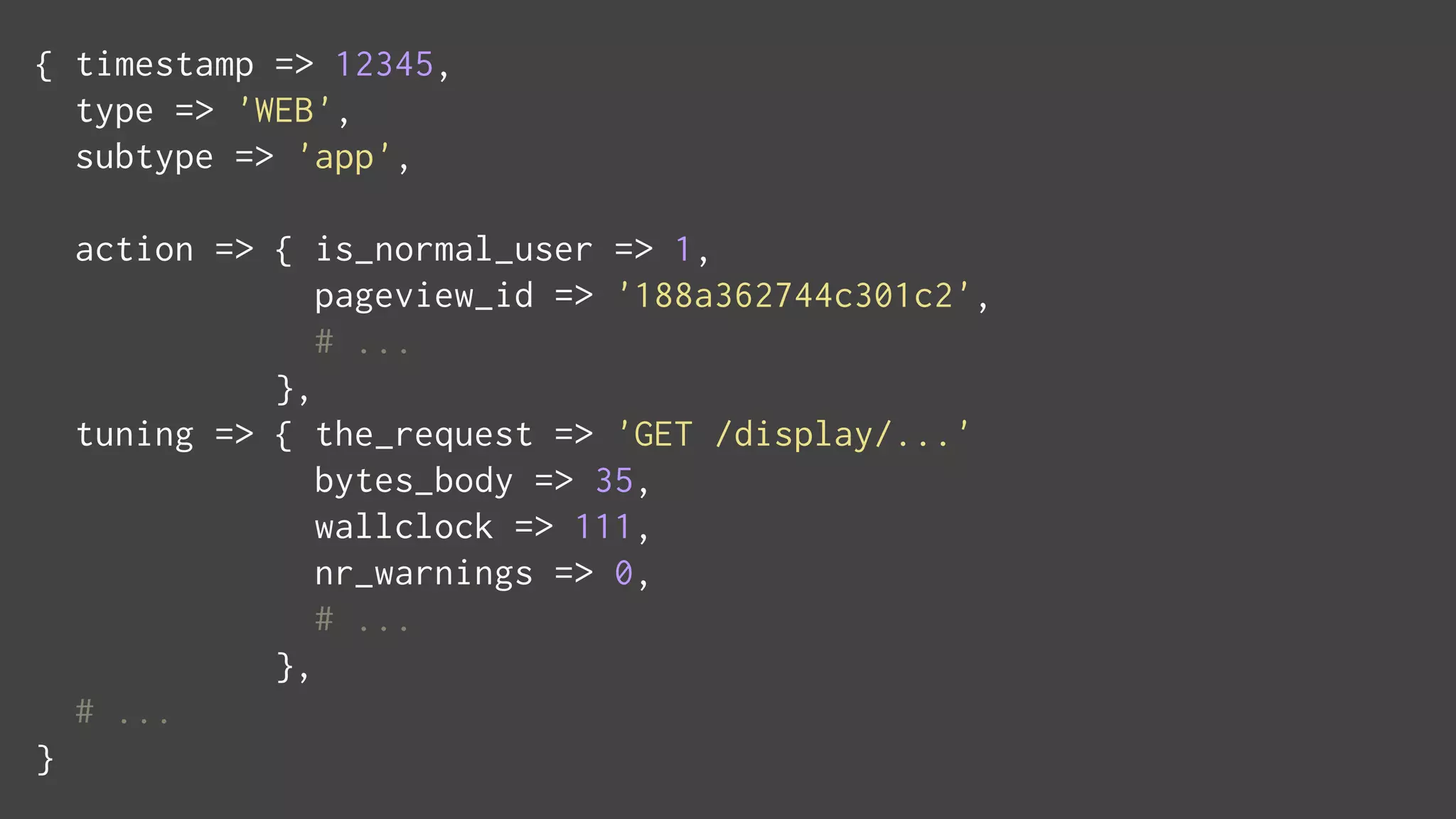 { timestamp => 12345,
type => 'WEB',
subtype => 'app',
action => { is_normal_user => 1,
pageview_id => '188a362744c301c2',
# ...
},
tuning => { the_request => 'GET /display/...'
bytes_body => 35,
wallclock => 111,
nr_warnings => 0,
# ...
},
# ...
}
 