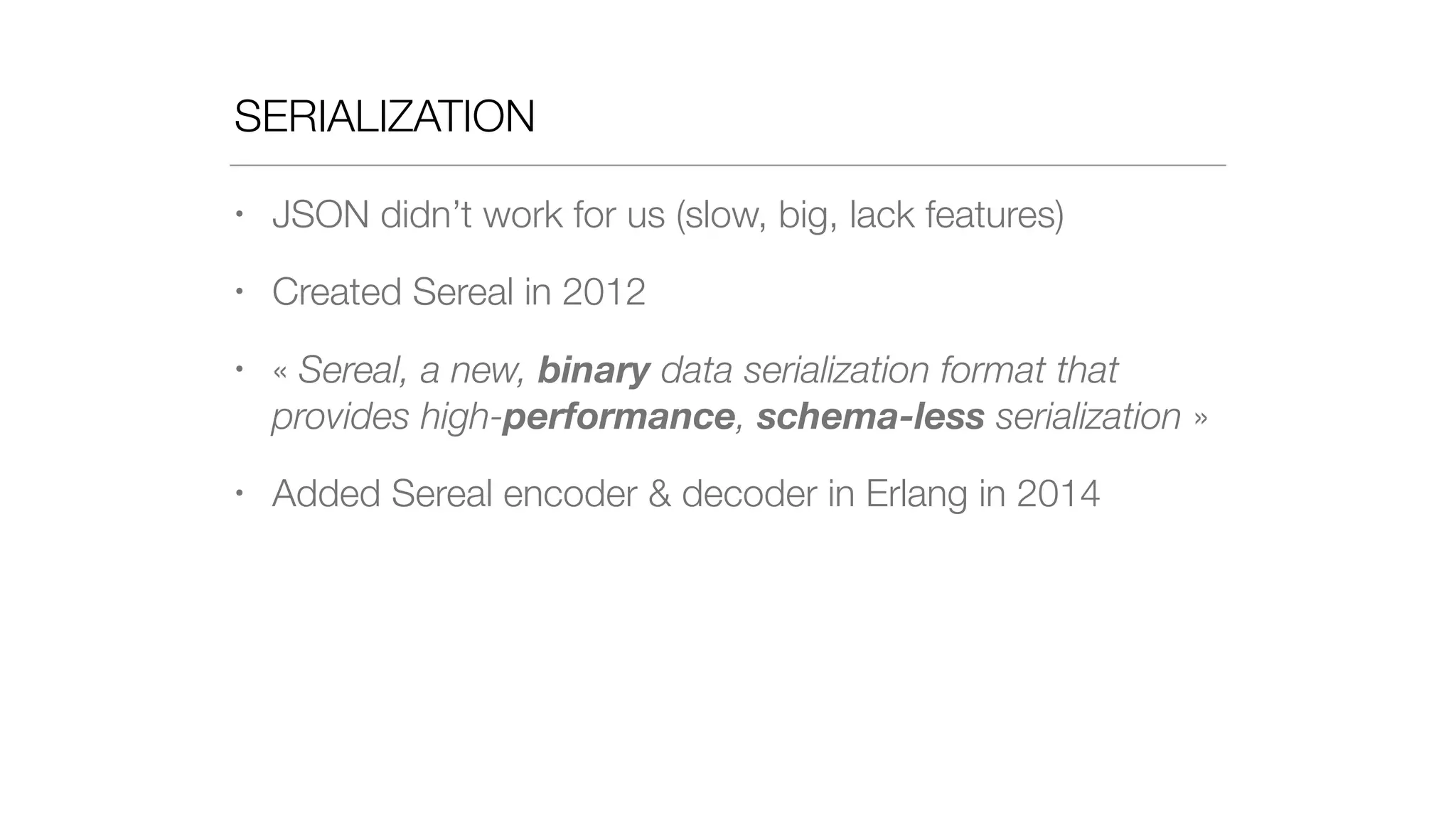SERIALIZATION
• JSON didn’t work for us (slow, big, lack features)
• Created Sereal in 2012
• « Sereal, a new, binary data serialization format that
provides high-performance, schema-less serialization »
• Added Sereal encoder & decoder in Erlang in 2014
 