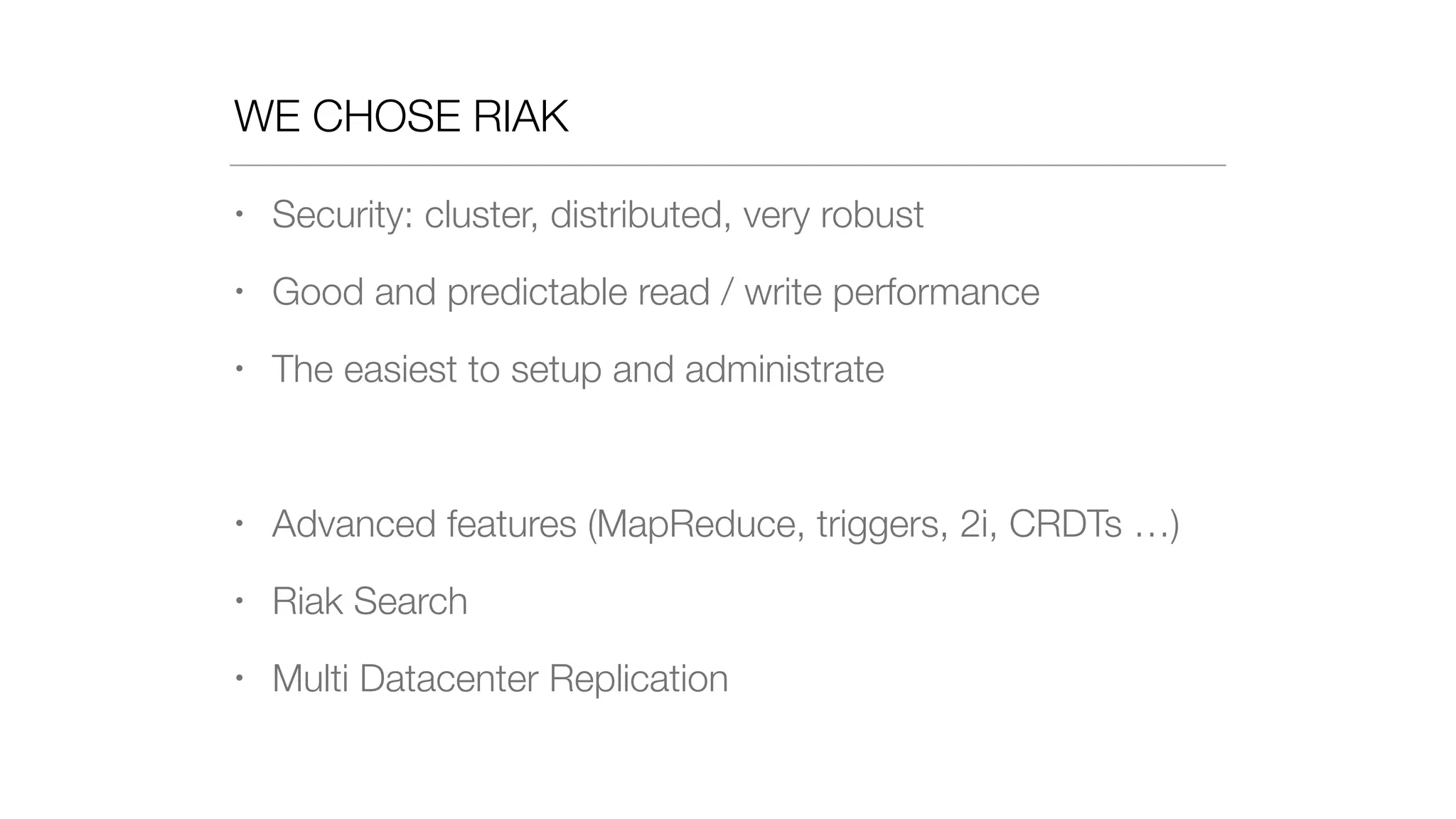 WE CHOSE RIAK
• Security: cluster, distributed, very robust
• Good and predictable read / write performance
• The easiest to setup and administrate
• Advanced features (MapReduce, triggers, 2i, CRDTs …)
• Riak Search
• Multi Datacenter Replication
 