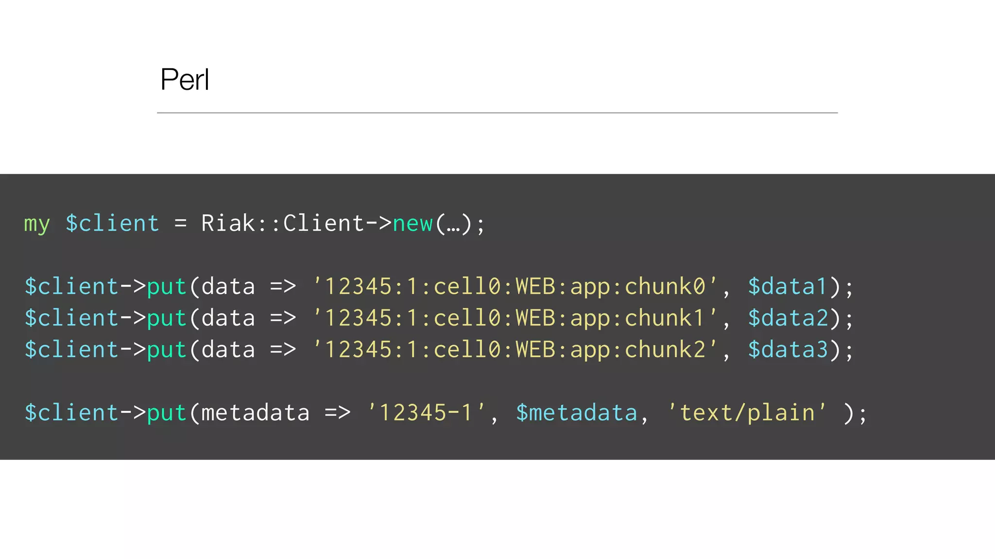 Perl
my $client = Riak::Client->new(…);
$client->put(data => '12345:1:cell0:WEB:app:chunk0', $data1);
$client->put(data => '12345:1:cell0:WEB:app:chunk1', $data2);
$client->put(data => '12345:1:cell0:WEB:app:chunk2', $data3);
$client->put(metadata => '12345-1', $metadata, 'text/plain' );
 