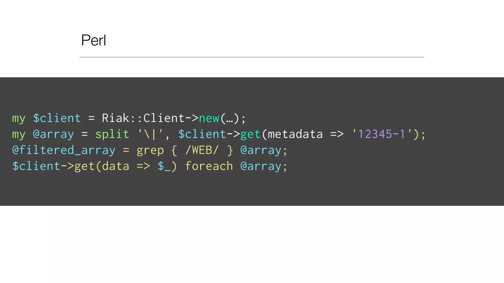 Perl
my $client = Riak::Client->new(…);
my @array = split '|', $client->get(metadata => '12345-1');
@filtered_array = grep { /WEB/ } @array;
$client->get(data => $_) foreach @array;
 