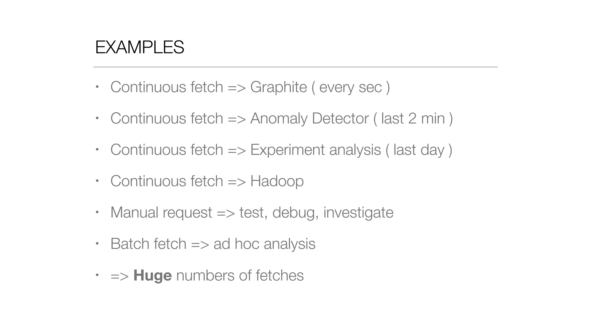 EXAMPLES
• Continuous fetch => Graphite ( every sec )
• Continuous fetch => Anomaly Detector ( last 2 min )
• Continuous fetch => Experiment analysis ( last day )
• Continuous fetch => Hadoop
• Manual request => test, debug, investigate
• Batch fetch => ad hoc analysis
• => Huge numbers of fetches
 
