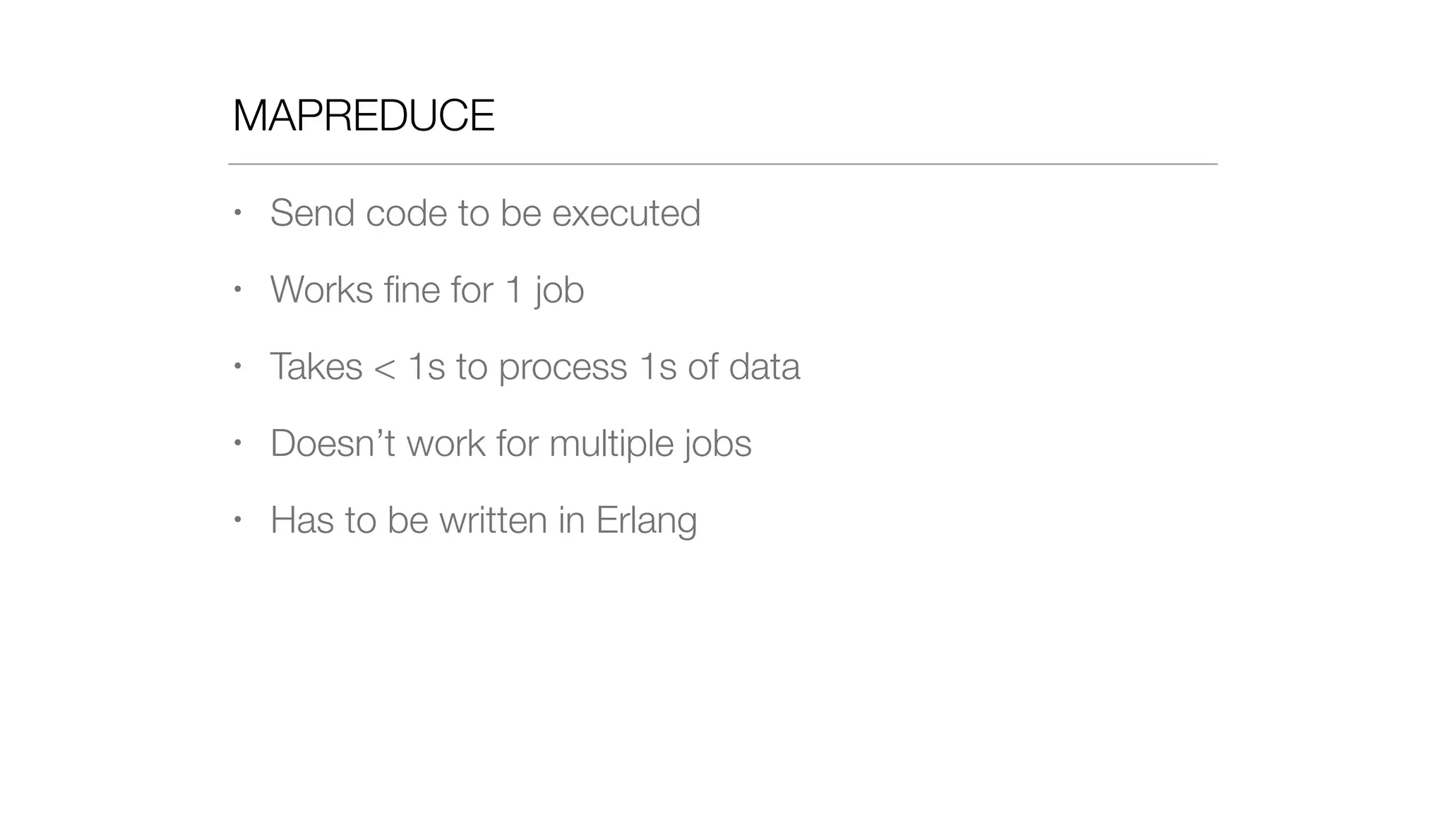 MAPREDUCE
• Send code to be executed
• Works ﬁne for 1 job
• Takes < 1s to process 1s of data
• Doesn’t work for multiple jobs
• Has to be written in Erlang
 