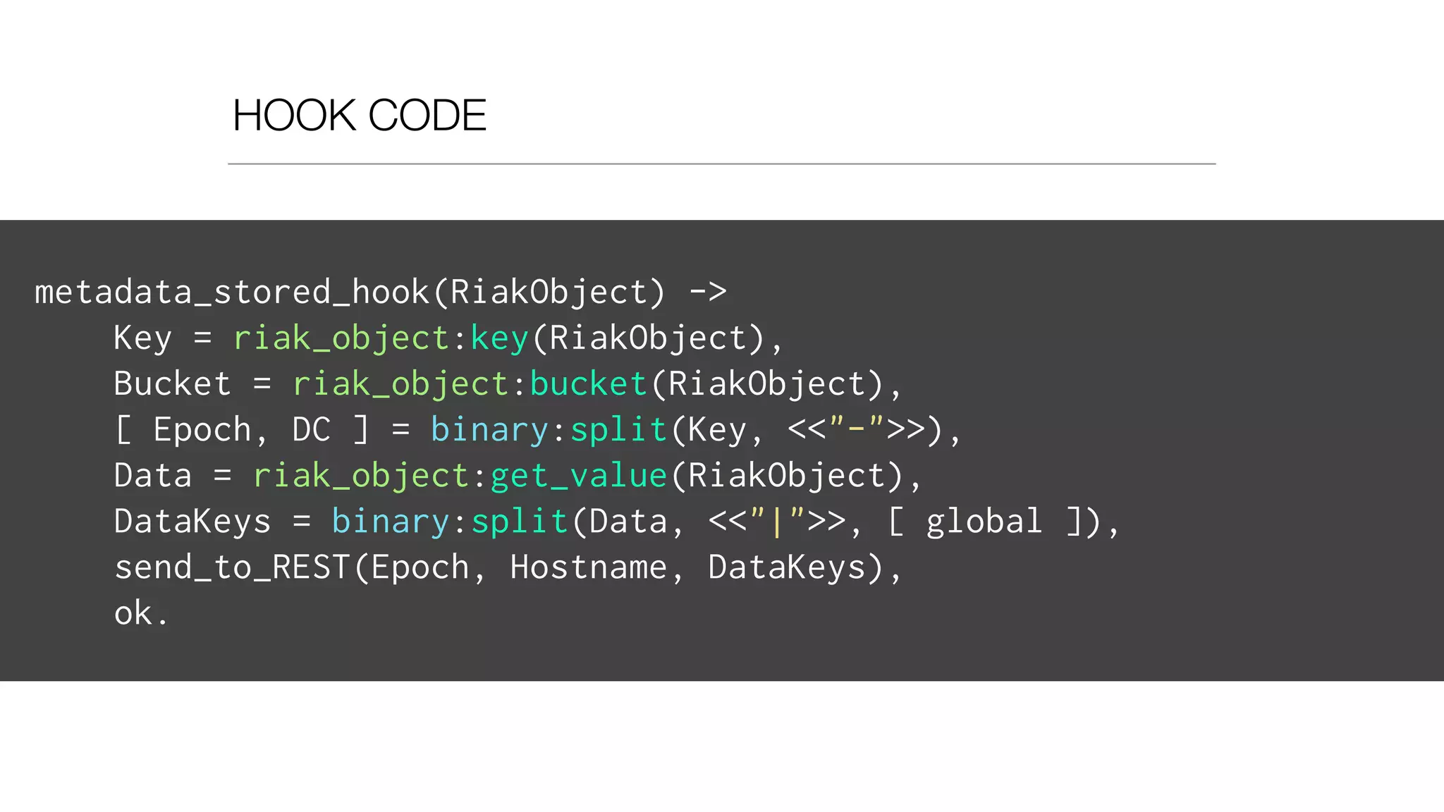HOOK CODE
metadata_stored_hook(RiakObject) ->
Key = riak_object:key(RiakObject),
Bucket = riak_object:bucket(RiakObject),
[ Epoch, DC ] = binary:split(Key, <<"-">>),
Data = riak_object:get_value(RiakObject),
DataKeys = binary:split(Data, <<"|">>, [ global ]),
send_to_REST(Epoch, Hostname, DataKeys),
ok.
 