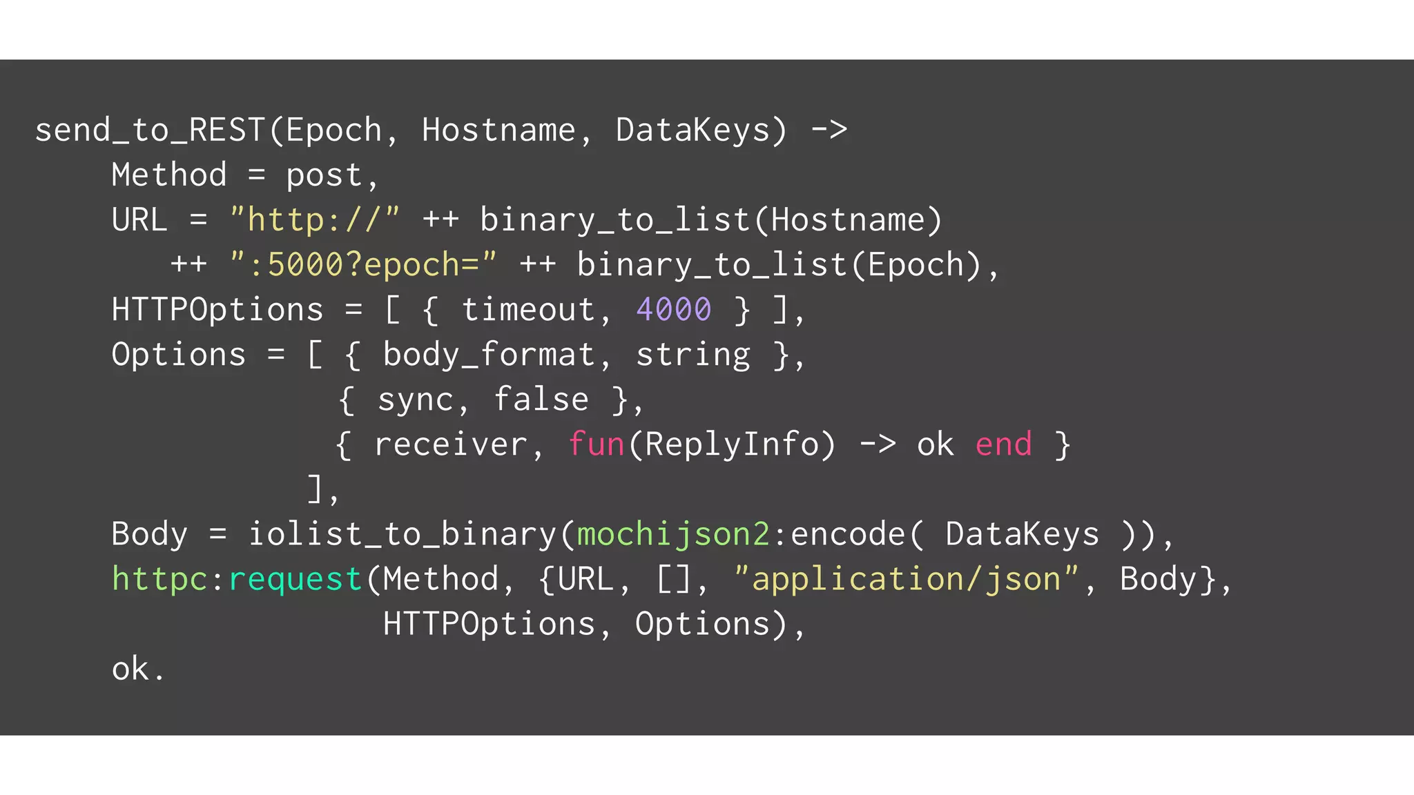 send_to_REST(Epoch, Hostname, DataKeys) ->
Method = post,
URL = "http://" ++ binary_to_list(Hostname)
++ ":5000?epoch=" ++ binary_to_list(Epoch),
HTTPOptions = [ { timeout, 4000 } ],
Options = [ { body_format, string },
{ sync, false },
{ receiver, fun(ReplyInfo) -> ok end }
],
Body = iolist_to_binary(mochijson2:encode( DataKeys )),
httpc:request(Method, {URL, [], "application/json", Body},
HTTPOptions, Options),
ok.
 