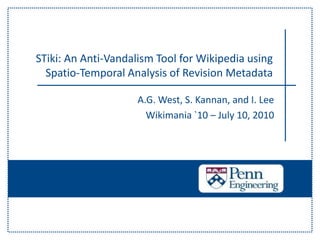 STiki: An Anti-Vandalism Tool for Wikipedia using Spatio-Temporal Analysis of Revision Metadata A.G. West, S. Kannan, and I. Lee Wikimania `10 – July 10, 2010 