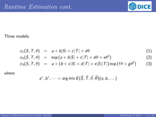 Runtime Estimation cont.
Three models:
φ1(S, T, θ) = a + b|S| + c|T| + dθ (1)
φ2(S, T, θ) = exp (a + b|S| + c|T| + dθ + eθ2
) (2)
φ3(S, T, θ) = a + (b + c|S| + d|T| + e|S||T|) exp (f θ + gθ2
) (3)
where
a∗
, b∗
, · · · = arg min E(S, T, θ, R)(a, b, . . . )
Georgala Hoffmann Ngonga Ngomo (InfAI) September 15, 2017 11 / 23
 