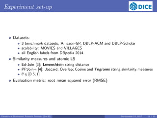 Experiment set-up
Datasets:
3 benchmark datasets: Amazon-GP, DBLP-ACM and DBLP-Scholar
scalability: MOVIES and VILLAGES
all English labels from DBpedia 2014
Similarity measures and atomic LS
Ed-Join [3]: Levenshtein string distance
PPJoin+ [4]: Jaccard, Overlap, Cosine and Trigrams string similarity measures
θ ∈ [0.5, 1]
Evaluation metric: root mean squared error (RMSE)
Georgala Hoffmann Ngonga Ngomo (InfAI) September 15, 2017 12 / 23
 