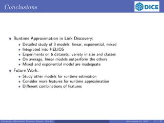 Conclusions
Runtime Approximation in Link Discovery:
Detailed study of 3 models: linear, exponential, mixed
Integrated into HELIOS
Experiments on 6 datasets: variety in size and classes
On average, linear models outperform the others
Mixed and exponential model are inadequate
Future Work:
Study other models for runtime estimation
Consider more features for runtime approximation
Diﬀerent combinations of features
Georgala Hoffmann Ngonga Ngomo (InfAI) September 15, 2017 21 / 23
 