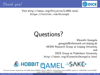 Thank you!
Visit http://aksw.org/Projects/LIMES.html
https://twitter.com/diceupb
Questions?
Kleanthi Georgala
georgala@informatik.uni-leipzig.de
AKSW Research Group at Leipzig University
and
DICE Group at Paderborn University
http://aksw.org/KleanthiGeorgala.html
This work has been supported by the H2020 project HOBBIT (GA no. 688227), the EuroStars project QAMEL (project no. 01QE1549C) and the BMWi
project SAKE (project no. 01MD15006E).
Georgala Hoffmann Ngonga Ngomo (InfAI) September 15, 2017 22 / 23
 