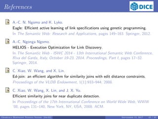 References
A.-C. N. Ngomo and K. Lyko.
Eagle: Eﬃcient active learning of link speciﬁcations using genetic programming.
In The Semantic Web: Research and Applications, pages 149–163. Springer, 2012.
A.-C. Ngonga Ngomo.
HELIOS - Execution Optimization for Link Discovery.
In The Semantic Web - ISWC 2014 - 13th International Semantic Web Conference,
Riva del Garda, Italy, October 19-23, 2014. Proceedings, Part I, pages 17–32.
Springer, 2014.
C. Xiao, W. Wang, and X. Lin.
Ed-join: an eﬃcient algorithm for similarity joins with edit distance constraints.
Proceedings of the VLDB Endowment, 1(1):933–944, 2008.
C. Xiao, W. Wang, X. Lin, and J. X. Yu.
Eﬃcient similarity joins for near duplicate detection.
In Proceedings of the 17th International Conference on World Wide Web, WWW
’08, pages 131–140, New York, NY, USA, 2008. ACM.
Georgala Hoffmann Ngonga Ngomo (InfAI) September 15, 2017 23 / 23
 