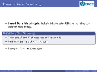 What is Link Discovery
Linked Data 4th principle: Include links to other URIs so that they can
discover more things.
Deﬁnition (Link Discovery)
Given sets S and T of resources and relation R
Find M = {(s, t) ∈ S × T : R(s, t)}
Example: R = :failureType
Georgala Hoffmann Ngonga Ngomo (InfAI) September 15, 2017 4 / 23
 