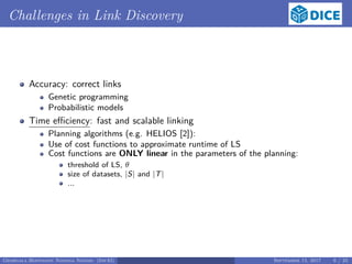 Challenges in Link Discovery
Accuracy: correct links
Genetic programming
Probabilistic models
Time eﬃciency: fast and scalable linking
Planning algorithms (e.g. HELIOS [2]):
Use of cost functions to approximate runtime of LS
Cost functions are ONLY linear in the parameters of the planning:
threshold of LS, θ
size of datasets, |S| and |T|
...
Georgala Hoffmann Ngonga Ngomo (InfAI) September 15, 2017 6 / 23
 
