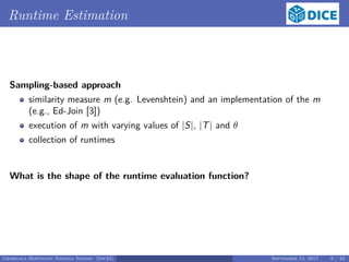Runtime Estimation
Sampling-based approach
similarity measure m (e.g. Levenshtein) and an implementation of the m
(e.g., Ed-Join [3])
execution of m with varying values of |S|, |T| and θ
collection of runtimes
What is the shape of the runtime evaluation function?
Georgala Hoffmann Ngonga Ngomo (InfAI) September 15, 2017 9 / 23
 