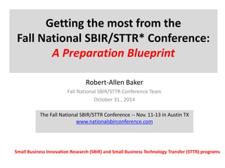 Getting the most from the 
Fall National SBIR/STTR* Conference: 
A Preparation Blueprint 
Robert-Allen Baker 
Fall National SBIR/STTR Conference Team 
October 31 , 2014 
The Fall National SBIR/STTR Conference -- Nov. 11-13 in Austin TX 
www.nationalsbirconference.com 
Small Business Innovation Research (SBIR) and Small Business Technology Transfer (STTR) programs 
 
