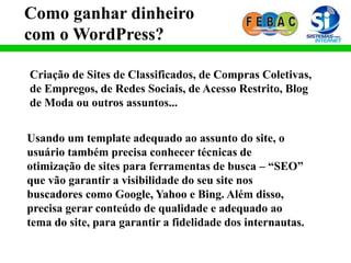 Como ganhar dinheiro
com o WordPress?
Criação de Sites de Classificados, de Compras Coletivas,
de Empregos, de Redes Sociais, de Acesso Restrito, Blog
de Moda ou outros assuntos...
Usando um template adequado ao assunto do site, o
usuário também precisa conhecer técnicas de
otimização de sites para ferramentas de busca – “SEO”
que vão garantir a visibilidade do seu site nos
buscadores como Google, Yahoo e Bing. Além disso,
precisa gerar conteúdo de qualidade e adequado ao
tema do site, para garantir a fidelidade dos internautas.
 