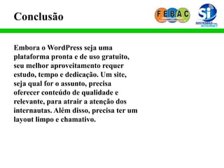 Conclusão
Embora o WordPress seja uma
plataforma pronta e de uso gratuito,
seu melhor aproveitamento requer
estudo, tempo e dedicação. Um site,
seja qual for o assunto, precisa
oferecer conteúdo de qualidade e
relevante, para atrair a atenção dos
internautas. Além disso, precisa ter um
layout limpo e chamativo.
 