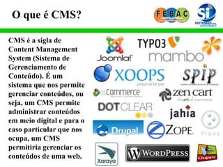 O que é CMS?
CMS é a sigla de
Content Management
System (Sistema de
Gerenciamento de
Conteúdo). É um
sistema que nos permite
gerenciar conteúdos, ou
seja, um CMS permite
administrar conteúdos
em meio digital e para o
caso particular que nos
ocupa, um CMS
permitiria gerenciar os
conteúdos de uma web.
 