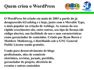 O WordPress foi criado em maio de 2003 a partir do já
desaparecido b2/cafelog e é hoje, junto com o Movable Type,
o mais popular na criação de weblogs. As causas do seu
rápido crescimento são, entre outras, seu tipo de licença (de
código aberto), sua facilidade de uso e suas características
como gerenciador de conteúdos. Criado por Ryan Boren e
Matthew Mullenweg, é distribuído sob a GNU General
Public License sendo gratuito.
Quem criou o WordPress
Usado para desenvolvimento de blogs
profissionais, sites de comércio
eletrônico, revistas, jornais, portfólio,
gerenciador de projeto, diretório de
eventos e outros conteúdos
 