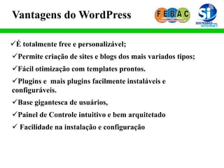 Vantagens do WordPress
É totalmente free e personalizável;
Permite criação de sites e blogs dos mais variados tipos;
Fácil otimização com templates prontos.
Plugins e mais plugins facilmente instaláveis e
configuráveis.
Base gigantesca de usuários,
Painel de Controle intuitivo e bem arquitetado
 Facilidade na instalação e configuração
 