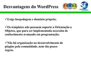 Desvantagens do WordPress
Exige hospedagem e domínio próprio;
Os templates não possuem suporte a Orientação a
Objetos, que para ser implementada necessita de
conhecimento avançado em programação;
Não há organização no desenvolvimento de
plugins pela comunidade, nem tão pouco
regras.
 