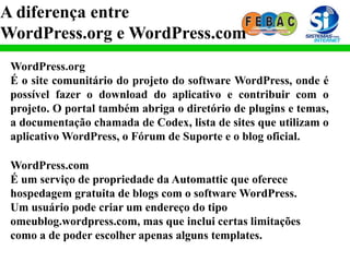A diferença entre
WordPress.org e WordPress.com
WordPress.org
É o site comunitário do projeto do software WordPress, onde é
possível fazer o download do aplicativo e contribuir com o
projeto. O portal também abriga o diretório de plugins e temas,
a documentação chamada de Codex, lista de sites que utilizam o
aplicativo WordPress, o Fórum de Suporte e o blog oficial.
WordPress.com
É um serviço de propriedade da Automattic que oferece
hospedagem gratuita de blogs com o software WordPress.
Um usuário pode criar um endereço do tipo
omeublog.wordpress.com, mas que inclui certas limitações
como a de poder escolher apenas alguns templates.
 