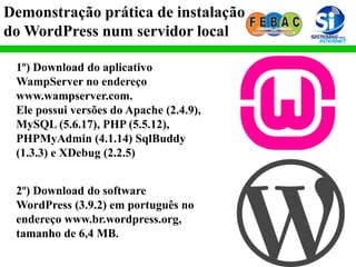 Demonstração prática de instalação
do WordPress num servidor local
1º) Download do aplicativo
WampServer no endereço
www.wampserver.com.
Ele possui versões do Apache (2.4.9),
MySQL (5.6.17), PHP (5.5.12),
PHPMyAdmin (4.1.14) SqlBuddy
(1.3.3) e XDebug (2.2.5)
2º) Download do software
WordPress (3.9.2) em português no
endereço www.br.wordpress.org,
tamanho de 6,4 MB.
 