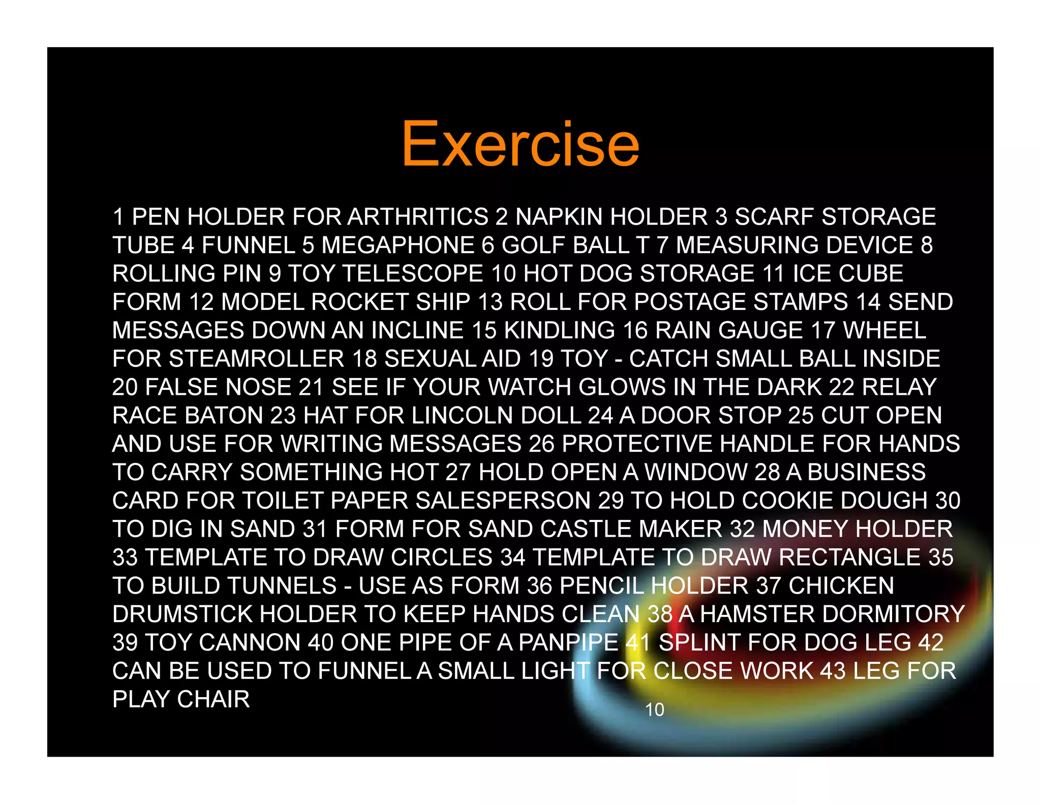 Exercise
1 PEN HOLDER FOR ARTHRITICS 2 NAPKIN HOLDER 3 SCARF STORAGE
TUBE 4 FUNNEL 5 MEGAPHONE 6 GOLF BALL T 7 MEASURING DEVICE 8
ROLLING PIN 9 TOY TELESCOPE 10 HOT DOG STORAGE 11 ICE CUBE
FORM 12 MODEL ROCKET SHIP 13 ROLL FOR POSTAGE STAMPS 14 SEND
MESSAGES DOWN AN INCLINE 15 KINDLING 16 RAIN GAUGE 17 WHEEL
FOR STEAMROLLER 18 SEXUAL AID 19 TOY - CATCH SMALL BALL INSIDE
20 FALSE NOSE 21 SEE IF YOUR WATCH GLOWS IN THE DARK 22 RELAY
RACE BATON 23 HAT FOR LINCOLN DOLL 24 A DOOR STOP 25 CUT OPEN
AND USE FOR WRITING MESSAGES 26 PROTECTIVE HANDLE FOR HANDS
TO CARRY SOMETHING HOT 27 HOLD OPEN A WINDOW 28 A BUSINESS
CARD FOR TOILET PAPER SALESPERSON 29 TO HOLD COOKIE DOUGH 30
TO DIG IN SAND 31 FORM FOR SAND CASTLE MAKER 32 MONEY HOLDER
33 TEMPLATE TO DRAW CIRCLES 34 TEMPLATE TO DRAW RECTANGLE 35
TO BUILD TUNNELS - USE AS FORM 36 PENCIL HOLDER 37 CHICKEN
DRUMSTICK HOLDER TO KEEP HANDS CLEAN 38 A HAMSTER DORMITORY
39 TOY CANNON 40 ONE PIPE OF A PANPIPE 41 SPLINT FOR DOG LEG 42
CAN BE USED TO FUNNEL A SMALL LIGHT FOR CLOSE WORK 43 LEG FOR
PLAY CHAIR
10

 