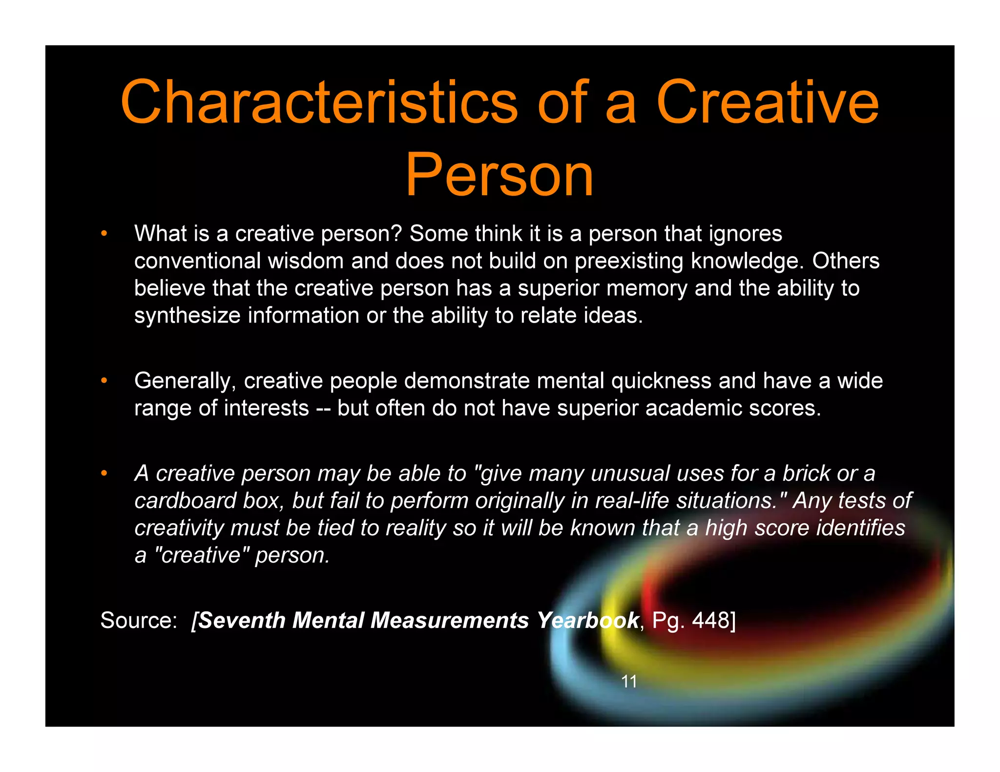 Characteristics of a Creative
Person
•

What is a creative person? Some think it is a person that ignores
conventional wisdom and does not build on preexisting knowledge. Others
believe that the creative person has a superior memory and the ability to
synthesize information or the ability to relate ideas.

•

Generally, creative people demonstrate mental quickness and have a wide
range of interests -- but often do not have superior academic scores.

•

A creative person may be able to "give many unusual uses for a brick or a
cardboard box, but fail to perform originally in real-life situations." Any tests of
creativity must be tied to reality so it will be known that a high score identifies
a "creative" person.

Source: [Seventh Mental Measurements Yearbook, Pg. 448]
11

 