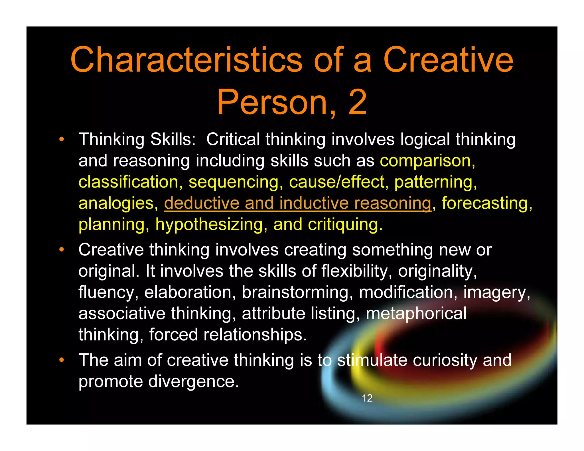 Characteristics of a Creative
Person, 2
• Thinking Skills: Critical thinking involves logical thinking
and reasoning including skills such as comparison,
classification, sequencing, cause/effect, patterning,
analogies, deductive and inductive reasoning, forecasting,
planning, hypothesizing, and critiquing.
• Creative thinking involves creating something new or
original. It involves the skills of flexibility, originality,
fluency, elaboration, brainstorming, modification, imagery,
associative thinking, attribute listing, metaphorical
thinking, forced relationships.
• The aim of creative thinking is to stimulate curiosity and
promote divergence.
12

 